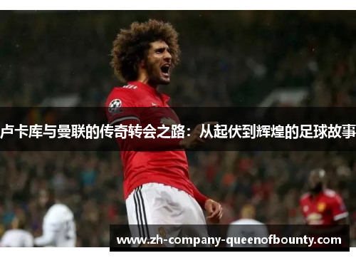 卢卡库与曼联的传奇转会之路：从起伏到辉煌的足球故事