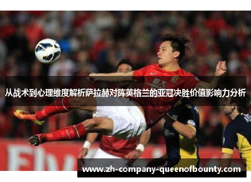 从战术到心理维度解析萨拉赫对阵英格兰的亚冠决胜价值影响力分析