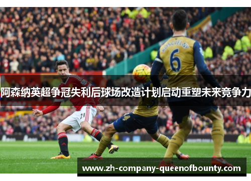 阿森纳英超争冠失利后球场改造计划启动重塑未来竞争力 阿森纳英超争冠失利后球场改造计划启动重塑未来竞争力