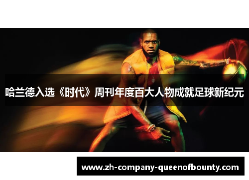 哈兰德入选《时代》周刊年度百大人物成就足球新纪元 哈兰德入选《时代》周刊年度百大人物成就足球新纪元