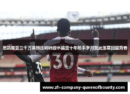 恩凯蒂亚三千万英镑压哨转投水晶宫十年枪手岁月就此落幕回望青春